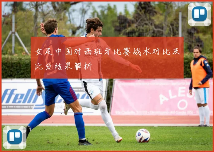 女足中国对西班牙比赛战术对比及比分结果解析