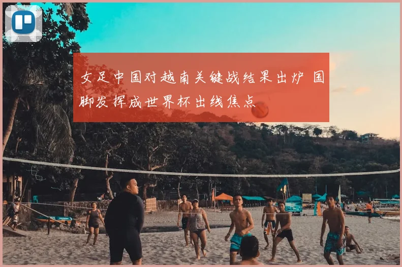 女足中国对越南关键战结果出炉 国脚发挥成世界杯出线焦点