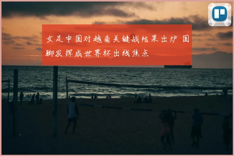 女足中国对越南关键战结果出炉 国脚发挥成世界杯出线焦点